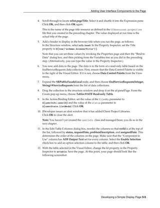 Adding User Interface Components to the Page
Developing a Simple Display Page 5-5
4. Scroll through to locate srlist.pageTitle. Select it and shuttle it into the Expression pane.
Click OK, and then click OK again.
This is the name of the page title resource as defined in the UIResources.properties
file that you created in the preceding chapter. The value displayed at run time is the
actual title of the page.
5. Add a header to display in the browser title when you run the page, as follows:
In the Structure window, select afh:head. In the Property Inspector, set the Title
property to #{res['srdemo.browserTitle']}.
Note that you can set these values by invoking the Properties page and then the “Bind to
Data” dialog box, and then picking from the Variables tree as you did in the preceding
step. (Alternatively, you can type the value in the Property Inspector.)
6. You now add data to the page. The data is in the form of a read-only table based on the
findServiceRequests data collection. First, ensure that the Data Control Palette is visible
to the right of the Visual Editor. If it is not, choose Data Control Palette from the View
menu.
7. Expand the SRPublicFacadeLocal node, and then choose findServiceRequests(Integer,
String) ServiceRequests from the list of data collections.
8. Drag the collection to the structure window and drop it on the af:panelPage. From the
Create pop-up menu, choose Tables ADF Read-only Table.
9. In the Action Binding Editor, set the value of the filedBy parameter to
${userInfo.userId} and the value of the status parameter to
${userState.listMode}. Click OK.
10. JDeveloper issues an alert window that it has added Client Project Libraries.
Click OK to close the alert.
Note: You haven’t yet created the userInfo class and managed bean; you do so in the
next chapter.
11. In the Edit Table Columns dialog box, reorder the columns so that svrId is at the top of
the list, followed by status, requestDate, problemDescription, and assignedDate. This
determines the order of the columns on the page. Make sure that the “Component to
Use” column has ADF Output Text set for every column. Select the Enable Selection
check box to add an option selection column to the table, and then click OK.
12. With the table selected in the Visual Editor, change the Id property in the Property
Inspector to srtable. Save the page. At this point, your page should look like the
following screenshot:
 
