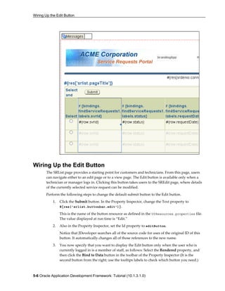 Wiring Up the Edit Button
5-6 Oracle Application Development Framework: Tutorial (10.1.3.1.0)
Wiring Up the Edit Button
The SRList page provides a starting point for customers and technicians. From this page, users
can navigate either to an edit page or to a view page. The Edit button is available only when a
technician or manager logs in. Clicking this button takes users to the SREdit page, where details
of the currently selected service request can be modified.
Perform the following steps to change the default submit button to the Edit button.
1. Click the Submit button. In the Property Inspector, change the Text property to
#{res['srlist.buttonbar.edit']}.
This is the name of the button resource as defined in the UIResources.properties file.
The value displayed at run time is “Edit.”
2. Also in the Property Inspector, set the Id property to editButton.
Notice that JDeveloper searches all of the source code for uses of the original ID of this
button. It automatically changes all of those references to the new name.
3. You now specify that you want to display the Edit button only when the user who is
currently logged in is a member of staff, as follows: Select the Rendered property, and
then click the Bind to Data button in the toolbar of the Property Inspector (It is the
second button from the right; use the tooltips labels to check which button you need.)
 