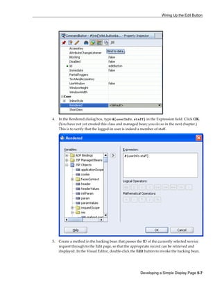 Wiring Up the Edit Button
Developing a Simple Display Page 5-7
4. In the Rendered dialog box, type #{userInfo.staff} in the Expression field. Click OK.
(You have not yet created this class and managed bean; you do so in the next chapter.)
This is to verify that the logged-in user is indeed a member of staff.
5. Create a method in the backing bean that passes the ID of the currently selected service
request through to the Edit page, so that the appropriate record can be retrieved and
displayed. In the Visual Editor, double-click the Edit button to invoke the backing bean.
 