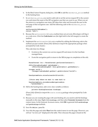 Wiring Up the Edit Button
5-8 Oracle Application Development Framework: Tutorial (10.1.3.1.0)
6. In the Bind Action Property dialog box, click OK to add the editButton_action method
to the backing bean.
7. In editButton_action, you need to add code to set the service request ID to the current
row and return the name of the JSF navigation case that you want to use. When you set
the return to a navigation case name, JSF takes that value and forwards the user to the
end page of that navigation case. Add the following code to the editButton_action
method:
setCurrentSvrIdFromRow();
return "edit";
8. Because the setCurrentSvrIdFromRow method does not yet exist, JDeveloper will flag it
as a code error. Click the CodeAssist icon (the light bulb in the left margin) to create the
method.
9. Implement the setCurrentSvrIdFromRow method by adding the following code to the
method you just created. (Press [Alt] +[Enter] to import the appropriate package when
prompted by Code Assist.)
This code does two things:
It retrieves the current row service request ID and stores it in the UserState
managed bean.
It sets the navigation path to return to the SRList page on completion of the edit.
FacesContext ctx = FacesContext.getCurrentInstance();
JUCtrlValueBindingRef tableRowRef =
(JUCtrlValueBindingRef) this.getSrtable().getRowData();
Integer svrId =
(Integer)tableRowRef.getRow().getAttribute("svrId");
UserSystemState.storeCurrentSvrID(svrId);
//Store away where we want to come back to
UserSystemState.storeReturnNavigationRule
("globalHome");
10. Still in the backing bean, add a new class variable as follows:
private BindingContainer bindings;
(Press [Alt] +[Enter] to import the oracle.binding package when prompted by Code
Assist.)
11. Because you are creating the page with auto-binding off, you need to add the bindings
manually in this step. Right-click bindings, and then select Generate Accessors from the
context menu. In the Generate Accessors menu, click OK to generate both setBindings
and getBindings methods.
12. Save the SRList.java file.
13. You click the page and select Run from the context menu to run the page. However, you
will see ”no rows yet” displayed in the table. This is because the page is based on the
 