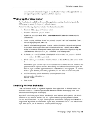 Wiring Up the View Button
Developing a Simple Display Page 5-9
service requests for a specific logged-on user. You have not yet set the application to use
any type of logon, so the page does not return any rows.
Wiring Up the View Button
The View button is available to all users of the application, enabling them to navigate to the
SRMain page to update the history of a selected request.
Perform the following steps to specify the View button functionality:
1. Return to SRList.jspx in the Visual Editor.
2. Select the Edit button you just created.
3. Right-click and select Insert After Command Button Command Button from the
context menu.
4. In the Property Inspector, set the Text property to #{res['srlist.buttonbar.view']}
and the Id property to viewButton.
5. As with the Edit button, you need to create a method in the backing bean that specifies
exactly what must happen when the View button is clicked. Double-click the View
button to invoke the backing bean for the page. In the Bind Action Property dialog box,
click OK to add the viewButton_action method to the backing bean.
6. In the SRList.java file, add the following code to the viewButton_action() method:
return drillDown_action();
7. The drillDown_action method does not yet exist, so click the Code Assist icon to create
it.
This method again uses the setCurrentSvrIdFromRow method that you created in the
previous section. It passes the ID of the currently selected service request through to the
SRMain page, so that the appropriate record can be retrieved and displayed. You use this
method again at a later point in the page where you drill down on a service request.
8. Add the following code to the method to specify this behavior:
setCurrentSvrIdFromRow();
return "view";
9. Save the file.
Defining Refresh Behavior
Users can return to the SRList page from anywhere in the application. In the steps below, you
create the userState.refresh parameter to determine whether the List page needs to be
refreshed on returning from another page.
If you want to force the page to refresh (for example, when data has been updated), you set this
parameter in the UserState bean to True, and Expression Language then picks this up and
executes the queries on the List page. The exception to the refresh is if the page is invoked from a
JSF postback. A postback occurs when the page is being refreshed because of a user action on the
page. If this occurs, you do not need to force a refresh of the page.
 