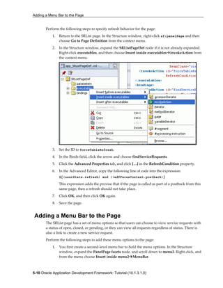 Adding a Menu Bar to the Page
5-10 Oracle Application Development Framework: Tutorial (10.1.3.1.0)
Perform the following steps to specify refresh behavior for the page:
1. Return to the SRList page. In the Structure window, right-click af:panelPage and then
choose Go to Page Definition from the context menu.
2. In the Structure window, expand the SRListPageDef node if it is not already expanded.
Right-click executables, and then choose Insert inside executables invokeAction from
the context menu.
3. Set the ID to forceTableRefresh.
4. In the Binds field, click the arrow and choose findServiceRequests.
5. Click the Advanced Properties tab, and click […] in the RefreshCondition property.
6. In the Advanced Editor, copy the following line of code into the expression:
${(userState.refresh) and (!adfFacesContext.postback)}
This expression adds the proviso that if the page is called as part of a postback from this
same page, then a refresh should not take place.
7. Click OK, and then click OK again.
8. Save the page.
Adding a Menu Bar to the Page
The SRList page has a set of menu options so that users can choose to view service requests with
a status of open, closed, or pending, or they can view all requests regardless of status. There is
also a link to create a new service request.
Perform the following steps to add these menu options to the page:
1. You first create a second-level menu bar to hold the menu options. In the Structure
window, expand the PanelPage facets node, and scroll down to menu2. Right-click, and
from the menu choose Insert inside menu2 MenuBar.
 