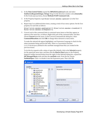 Adding a Menu Bar to the Page
Developing a Simple Display Page 5-11
2. In the Data Control Palette expand the SRPublicFacadeLocal node and select
findServiceRequests(Integer, String). Drag it to the Structure window onto af:menuBar.
In the Create pop-up menu, choose Methods ADF Command Link.
3. In the Property Inspector, type #{res['srlist.menubar.openLink']} in the Text
property.
4. Repeat step 2 an additional three times, creating a total of four menu options. Set the Text
property for each link as follows:
#{res['srlist.menubar.pendingLink']} #{res['srlist.menubar.closedLink']}
#{res['srlist.menubar.allRequests']}
5. Convert each of the command links to command menu items so that they appear as
options in the menu bar, as follows: Right-click each of the command links, and then
choose Convert from the menu. In the Convert CommandLink dialog box, select
CommandMenuItem and click OK to change these elements to menu items.
To make the selected tab appear highlighted, use Expression Language to check for the
status parameter being used for the links. There is a convenience function
(isListModeOpen) defined in the userState managed bean that you created in the
previous lesson.
To do this for requests with a status of open (the default), click in the Selected property
for the openLink menu item, and then click the Bind to Data button in the Property
Inspector toolbar (second button from the right). In the Selected dialog box, expand the
JSF Managed Beans node and then the userState node. From the list, choose
listModeOpen. Click > to shuttle it into the Expression pane. Then click OK.
 