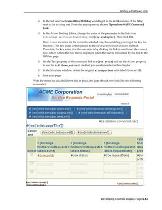 Adding a Drilldown Link
Developing a Simple Display Page 5-13
2. In the list, select setCurrentRowWithKey and drag it to the svrId column of the table,
next to the existing text. From the pop-up menu, choose Operations ADF Command
Link.
3. In the Action Binding Editor, change the value of the parameter to the link from
${bindings.setCurrentRowWithKey} to #{row.rowKeyStr}. Then click OK.
Here, row is an index for the currently selected row, thus enabling you to get the key for
that row. This key value is then passed to the setCurrentRowWithKey method.
Therefore, the key value that the user selects by clicking the link is used to set the current
row, which is then the row that is displayed when the user is forwarded by the link to the
SRMain page.
4. Set the Text property of the command link to #{row.svrId} and set the Action property
to use the drillDown_action() method you created earlier in this chapter.
5. In the Structure window, delete the original af:outputText with label #{row.svrId}.
6. Save your page.
With the menu bar and drilldown link in place, the page should now look like the following
screenshot:
 