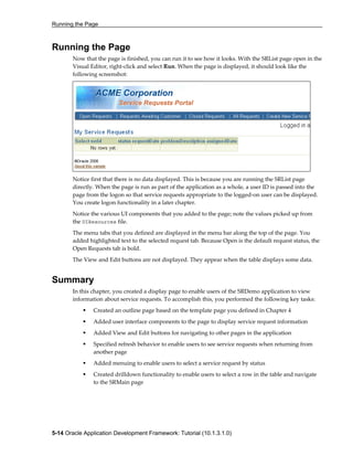 Running the Page
5-14 Oracle Application Development Framework: Tutorial (10.1.3.1.0)
Running the Page
Now that the page is finished, you can run it to see how it looks. With the SRList page open in the
Visual Editor, right-click and select Run. When the page is displayed, it should look like the
following screenshot:
Notice first that there is no data displayed. This is because you are running the SRList page
directly. When the page is run as part of the application as a whole, a user ID is passed into the
page from the logon so that service requests appropriate to the logged-on user can be displayed.
You create logon functionality in a later chapter.
Notice the various UI components that you added to the page; note the values picked up from
the UIResources file.
The menu tabs that you defined are displayed in the menu bar along the top of the page. You
added highlighted text to the selected request tab. Because Open is the default request status, the
Open Requests tab is bold.
The View and Edit buttons are not displayed. They appear when the table displays some data.
Summary
In this chapter, you created a display page to enable users of the SRDemo application to view
information about service requests. To accomplish this, you performed the following key tasks:
Created an outline page based on the template page you defined in Chapter 4
Added user interface components to the page to display service request information
Added View and Edit buttons for navigating to other pages in the application
Specified refresh behavior to enable users to see service requests when returning from
another page
Added menuing to enable users to select a service request by status
Created drilldown functionality to enable users to select a row in the table and navigate
to the SRMain page
 