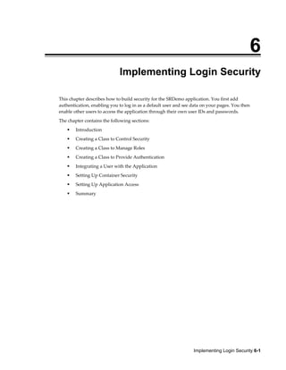 Implementing Login Security 6-1
6
Implementing Login Security
This chapter describes how to build security for the SRDemo application. You first add
authentication, enabling you to log in as a default user and see data on your pages. You then
enable other users to access the application through their own user IDs and passwords.
The chapter contains the following sections:
Introduction
Creating a Class to Control Security
Creating a Class to Manage Roles
Creating a Class to Provide Authentication
Integrating a User with the Application
Setting Up Container Security
Setting Up Application Access
Summary
 