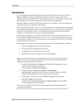 Introduction
6-2 Oracle Application Development Framework: Tutorial (10.1.3.1.0)
Introduction
You should implement both authentication and authorization in the environment where the
SRDemo application will run. Authentication determines which users get access to the
application, and it is controlled by the roles assigned to each user. Authorization controls what
type of behavior users are allowed to perform after they enter the application.
Security in SRDemo is based on J2EE container security. The available roles for the application
are (all lowercase): user, technician, and manager
In the security container, the remoteUser value (container userid) matches the e-mail password
in the application users table. The key security artifact is the UserInfo bean. This class reads the
container security attributes when it is first referenced and then makes the key information
available in a form that can be accessed via expression language.
For development purposes, test values for username and role can be injected into the userInfo
object through managed properties in the faces-config.xml file. These settings are ignored if
the application is deployed to a container that has security enabled, in which case the container
security information is returned.
In this chapter, you build the authentication and authorization for the application, including:
A class to manage the login and the role of a user
A class to provide authentication for the user
A named query to find users by their e-mail IDs
Registering users who are allowed to access the application
Note: If you did not successfully complete Chapter 5, you can use the end-of-chapter
application that is part of the tutorial setup.
1. Create a subdirectory named Chapter6 to hold the starter application. If you
used the default settings, it should be in
<jdev-install>jdevmyworkChapter6.
2. Unzip <tutorial-setup>starterApplicationsSRDemo-
EndOfChapter5.zip into this new directory. Using a new separate directory
keeps this starter application and your previous work separate.
3. In JDeveloper, close your version of the SRDemo application workspace.
4. Select File > Open, and then select
<jdev-install>jdevmyworkChapter6SRDemoSRDemo.jws. This opens
the starter application for this chapter.
You can now continue with this tutorial using an application that implements all of
the steps from Chapter 5.
 