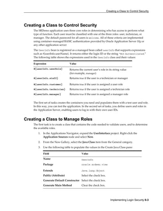 Creating a Class to Control Security
Implementing Login Security 6-3
Creating a Class to Control Security
The SRDemo application uses three core roles in determining who has access to perform what
type of function. Each user must be classified with one of the three roles: user, technician, or
manager. The default password for all users is welcome. All of these criteria are implemented
using container-managed BASIC authentication provided by Oracle Application Server 10g or
any other application server
The UserInfo bean is registered as a managed bean called userInfo that supports expressions
such as #{userInfo.userName}. It returns either the login ID or the string “Not Authenticated.”
The following table shows the expressions used in the UserInfo class and their values:
Expression Value
#{userInfo.userRole} Returns the current user’s role in its string value
(for example, manager)
#{userInfo.staff} Returns true if the user is a technician or manager
#{userInfo.customer} Returns true if the user is assigned a user role
#{userInfo.technician} Returns true if the user is assigned a technician role
#{userInfo.manager} Returns true if the user is assigned a manager role
The first set of tasks creates the containers you need and populates them with a test user and role.
In this way, you can test the application. In the second set of tasks, you define users and roles in
the Application Server, enabling users to log in with their own user IDs.
Creating a Class to Manage Roles
The first task is to create a class that contains the code needed to validate users, and to determine
the available roles.
1. In the Applications Navigator, expand the UserInterface project. Right-click the
Application Sources node and select New.
2. From the New Gallery, select the Java Class item from the General category.
3. Use the following table to populate the values in the Create Java Class pane:
Field Value
Name UserInfo
Package oracle.srdemo.view
Extends Java.lang.Object
Public (Attribute) Select the check box.
Generate Default Constructor Select the check box.
Generate Main Method Clear the check box.
 