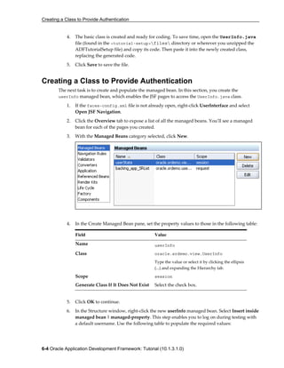 Creating a Class to Provide Authentication
6-4 Oracle Application Development Framework: Tutorial (10.1.3.1.0)
4. The basic class is created and ready for coding. To save time, open the UserInfo.java
file (found in the <tutorial-setup>files directory or wherever you unzipped the
ADFTutorialSetup file) and copy its code. Then paste it into the newly created class,
replacing the generated code.
5. Click Save to save the file.
Creating a Class to Provide Authentication
The next task is to create and populate the managed bean. In this section, you create the
userInfo managed bean, which enables the JSF pages to access the UserInfo.java class.
1. If the faces-config.xml file is not already open, right-click UserInterface and select
Open JSF Navigation.
2. Click the Overview tab to expose a list of all the managed beans. You’ll see a managed
bean for each of the pages you created.
3. With the Managed Beans category selected, click New.
4. In the Create Managed Bean pane, set the property values to those in the following table:
Field Value
Name userInfo
Class oracle.srdemo.view.UserInfo
Type the value or select it by clicking the ellipsis
(...) and expanding the Hierarchy tab.
Scope session
Generate Class If It Does Not Exist Select the check box.
5. Click OK to continue.
6. In the Structure window, right-click the new userInfo managed bean. Select Insert inside
managed bean | managed-property. This step enables you to log on during testing with
a default username. Use the following table to populate the required values:
 