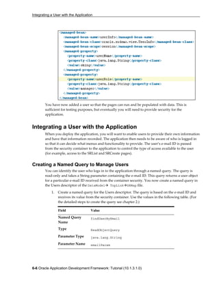 Integrating a User with the Application
6-6 Oracle Application Development Framework: Tutorial (10.1.3.1.0)
You have now added a user so that the pages can run and be populated with data. This is
sufficient for testing purposes, but eventually you will need to provide security for the
application.
Integrating a User with the Application
When you deploy the application, you will want to enable users to provide their own information
and have that information recorded. The application then needs to be aware of who is logged in
so that it can decide what menus and functionality to provide. The user’s e-mail ID is passed
from the security container to the application to control the type of access available to the user
(for example, access to the SRList and SRCreate pages).
Creating a Named Query to Manage Users
You can identify the user who logs in to the application through a named query. The query is
read-only and takes a String parameter containing the e-mail ID. This query returns a user object
for a particular e-mail ID received from the container security. You now create a named query in
the Users descriptor of the DataModel TopLink SRMap file.
1. Create a named query for the Users descriptor. The query is based on the e-mail ID and
receives its value from the security container. Use the values in the following table. (For
the detailed steps to create the query see chapter 2.)
Field Value
Named Query
Name
findUserByEmail
Type ReadObjectQuery
Parameter Type java.lang.String
Parameter Name emailParam
 
