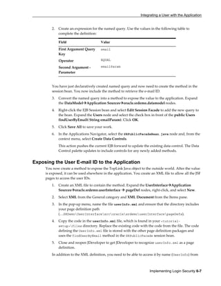 Integrating a User with the Application
Implementing Login Security 6-7
2. Create an expression for the named query. Use the values in the following table to
complete the definition:
Field Value
First Argument Query
Key
email
Operator EQUAL
Second Argument -
Parameter
emailParam
You have just declaratively created named query and now need to create the method in the
session bean. You now include the method to retrieve the e-mail ID.
3. Convert the named query into a method to expose the value to the application. Expand
the DataModel Application Sources oracle.srdemo.datamodel nodes.
4. Right-click the EJB Session bean and select Edit Session Facade to add the new query to
the bean. Expand the Users node and select the check box in front of the public Users
findUserByEmail( String emailParam). Click OK.
5. Click Save All to save your work.
6. In the Applications Navigator, select the SRPublicFacadeBean.java node and, from the
context menu, select Create Data Controls.
This action pushes the current EJB forward to update the existing data control. The Data
Control palette updates to include controls for any newly added methods.
Exposing the User E-mail ID to the Application
You now create a method to expose the TopLink Java object to the outside world. After the value
is exposed, it can be used elsewhere in the application. You create an XML file to allow all the JSF
pages to access the user IDs.
1. Create an XML file to contain the method. Expand the UserInterface Application
Sources oracle.srdemo.userInterface pageDef nodes, right-click, and select New.
2. Select XML from the General category and XML Document from the Items pane.
3. In the pop-up menu, name the file userInfo.xml and ensure that the directory includes
your page definition path
(…SRDemoUserInterfacesrcoraclesrdemouserInterfacepageDefs).
4. Copy the code in the userInfo.xml file, which is found in your <tutorial-
setup>files directory. Replace the existing code with the code from the file. The code
defining the UserInfo.xml file is stored with the other page definition packages and
uses the findUserByEmail method in the SRPublicFacade session bean.
5. Close and reopen JDeveloper to get JDeveloper to recognize userInfo.xml as a page
definition.
In addition to the XML definition, you need to be able to access it by name (UserInfo) from
 