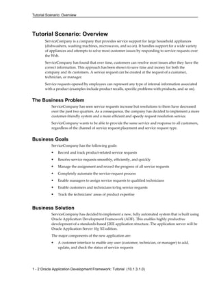 Tutorial Scenario: Overview
1 - 2 Oracle Application Development Framework: Tutorial (10.1.3.1.0)
Tutorial Scenario: Overview
ServiceCompany is a company that provides service support for large household appliances
(dishwashers, washing machines, microwaves, and so on). It handles support for a wide variety
of appliances and attempts to solve most customer issues by responding to service requests over
the Web.
ServiceCompany has found that over time, customers can resolve most issues after they have the
correct information. This approach has been shown to save time and money for both the
company and its customers. A service request can be created at the request of a customer,
technician, or manager.
Service requests opened by employees can represent any type of internal information associated
with a product (examples include product recalls, specific problems with products, and so on).
The Business Problem
ServiceCompany has seen service requests increase but resolutions to them have decreased
over the past two quarters. As a consequence, the company has decided to implement a more
customer-friendly system and a more efficient and speedy request resolution service.
ServiceCompany wants to be able to provide the same service and response to all customers,
regardless of the channel of service request placement and service request type.
Business Goals
ServiceCompany has the following goals:
Record and track product-related service requests
Resolve service requests smoothly, efficiently, and quickly
Manage the assignment and record the progress of all service requests
Completely automate the service-request process
Enable managers to assign service requests to qualified technicians
Enable customers and technicians to log service requests
Track the technicians’ areas of product expertise
Business Solution
ServiceCompany has decided to implement a new, fully automated system that is built using
Oracle Application Development Framework (ADF). This enables highly productive
development of a standards-based J2EE application structure. The application server will be
Oracle Application Server 10g XE edition.
The major components of the new application are:
A customer interface to enable any user (customer, technician, or manager) to add,
update, and check the status of service requests
 