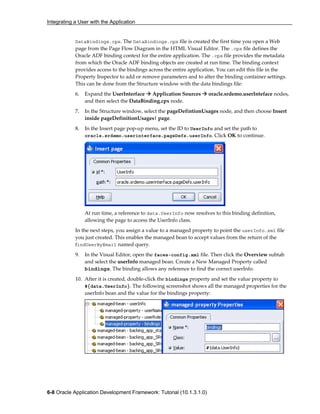 Integrating a User with the Application
6-8 Oracle Application Development Framework: Tutorial (10.1.3.1.0)
DataBindings.cpx. The DataBindings.cpx file is created the first time you open a Web
page from the Page Flow Diagram in the HTML Visual Editor. The .cpx file defines the
Oracle ADF binding context for the entire application. The .cpx file provides the metadata
from which the Oracle ADF binding objects are created at run time. The binding context
provides access to the bindings across the entire application. You can edit this file in the
Property Inspector to add or remove parameters and to alter the binding container settings.
This can be done from the Structure window with the data bindings file:
6. Expand the UserInterface Application Sources oracle.srdemo.userInteface nodes,
and then select the DataBinding.cpx node.
7. In the Structure window, select the pageDefintionUsages node, and then choose Insert
inside pageDefinitionUsages| page.
8. In the Insert page pop-up menu, set the ID to UserInfo and set the path to
oracle.srdemo.userinterface.pageDefs.userInfo. Click OK to continue.
At run time, a reference to data.UserInfo now resolves to this binding definition,
allowing the page to access the UserInfo class.
In the next steps, you assign a value to a managed property to point the userInfo.xml file
you just created. This enables the managed bean to accept values from the return of the
findUserByEmail named query.
9. In the Visual Editor, open the faces-config.xml file. Then click the Overview subtab
and select the userInfo managed bean. Create a New Managed Property called
bindings. The binding allows any reference to find the correct userInfo.
10. After it is created, double-click the bindings property and set the value property to
#{data.UserInfo}. The following screenshot shows all the managed properties for the
userInfo bean and the value for the bindings property:
 