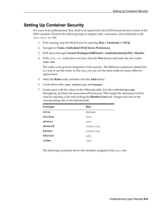 Setting Up Container Security
Implementing Login Security 6-9
Setting Up Container Security
For users to be authenticated, they need to be registered in the JAZN-based security system of the
J2EE container. Perform the following steps to register roles, usernames, and credentials in the
jazn-data.xml file.
1. If its running, stop the OC4J Server by selecting Run > Terminate >| OC4J.
2. Navigate to Tools > Embedded OC4J Server Preferences.
3. Drill down through Current Workspace(SRDemo) > Authentication(JAZN) > Realms.
4. If the jazn.com realm does not exist, click the New button and name the new realm
jazn.com.
The realm is the general component of the security. The SRDemo component added later
is a way to use the realm. In this way, you can use the same realm for many different
applications.
5. Select the Roles node, and then click the Add button.
6. Create three roles: user, technician, and manager.
7. Create users with the values in the following table. Use the credential welcome
throughout, and keep the usernames all lowercase. Then assign the usernames to their
roles by selecting a role and clicking the Member Users tab. Assign each user to the
corresponding role on the Selected side.
Username Role
sking manager
nkochhar user
ghimuro user
ahunold technician
bernst technician
dfaviet user
jchen user
The following screenshot shows the members assigned to the user role:
 
