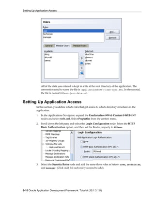 Setting Up Application Access
6-10 Oracle Application Development Framework: Tutorial (10.1.3.1.0)
All of the data you entered is kept in a file at the root directory of the application. The
convention used to name the file is <applicationName>-jazn-data.xml. In the tutorial,
the file is named SRDemo-jazn-data.xml.
Setting Up Application Access
In this section, you define which roles that get access to which directory structures in the
application.
1. In the Applications Navigator, expand the UserInterface Web Content WEB-INF
nodes and select web.xml. Select Properties from the context menu.
2. Scroll down the left pane and select the Login Configuration node. Select the HTTP
Basic Authentication option, and then set the Realm property to SRDemo.
3. Select the Security Roles node and add the same three roles as before: user, technician,
and manager. (Click Add for each role you need to add).
 