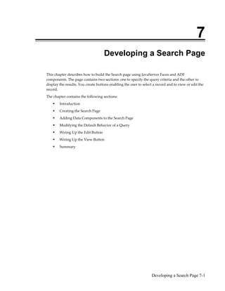 Developing a Search Page 7-1
7
Developing a Search Page
This chapter describes how to build the Search page using JavaServer Faces and ADF
components. The page contains two sections: one to specify the query criteria and the other to
display the results. You create buttons enabling the user to select a record and to view or edit the
record.
The chapter contains the following sections:
Introduction
Creating the Search Page
Adding Data Components to the Search Page
Modifying the Default Behavior of a Query
Wiring Up the Edit Button
Wiring Up the View Button
Summary
 