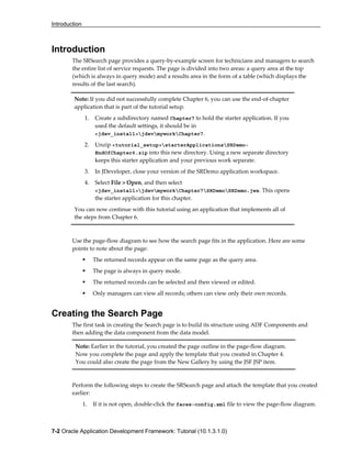 Introduction
7-2 Oracle Application Development Framework: Tutorial (10.1.3.1.0)
Introduction
The SRSearch page provides a query-by-example screen for technicians and managers to search
the entire list of service requests. The page is divided into two areas: a query area at the top
(which is always in query mode) and a results area in the form of a table (which displays the
results of the last search).
Use the page-flow diagram to see how the search page fits in the application. Here are some
points to note about the page:
The returned records appear on the same page as the query area.
The page is always in query mode.
The returned records can be selected and then viewed or edited.
Only managers can view all records; others can view only their own records.
Creating the Search Page
The first task in creating the Search page is to build its structure using ADF Components and
then adding the data component from the data model.
Note: Earlier in the tutorial, you created the page outline in the page-flow diagram.
Now you complete the page and apply the template that you created in Chapter 4.
You could also create the page from the New Gallery by using the JSF JSP item.
Perform the following steps to create the SRSearch page and attach the template that you created
earlier:
1. If it is not open, double-click the faces-config.xml file to view the page-flow diagram.
Note: If you did not successfully complete Chapter 6, you can use the end-of-chapter
application that is part of the tutorial setup.
1. Create a subdirectory named Chapter7 to hold the starter application. If you
used the default settings, it should be in
<jdev_install>jdevmyworkChapter7.
2. Unzip <tutorial_setup>starterApplicationsSRDemo-
EndOfChapter6.zip into this new directory. Using a new separate directory
keeps this starter application and your previous work separate.
3. In JDeveloper, close your version of the SRDemo application workspace.
4. Select File > Open, and then select
<jdev_install>jdevmyworkChapter7SRDemoSRDemo.jws. This opens
the starter application for this chapter.
You can now continue with this tutorial using an application that implements all of
the steps from Chapter 6.
 