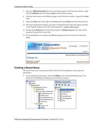 Creating the Search Page
7-4 Oracle Application Development Framework: Tutorial (10.1.3.1.0)
7. Open the SRDemoTemplate file if it is not already open. In the Structure window, right-
click the afh:html node and choose Copy from the shortcut menu.
8. Click the tab to return to the SRSearch page. In the Structure window, expand the f:view
node.
9. Delete the html node. Then right-click f:view and choose Paste from the shortcut menu.
10. The main image doesn't appear; you need to change the path. Select the image and then,
in the Property Inspector, reset the URL property to /images/SRBranding.
11. Double-click afh:head and set the Title property to SRDemo Search. The value of this
property becomes the browser title.
12. The Visual Editor now displays the SRSearch page with the look and feel of the other
pages:
Creating a Named Query
The search form uses a named query that is based on ServiceRequests and accepts two
parameters.
1. In the Applications Navigator, select the SRMap node in the DataModel project. The
structure of the SRMap is displayed in the Structure window:
 