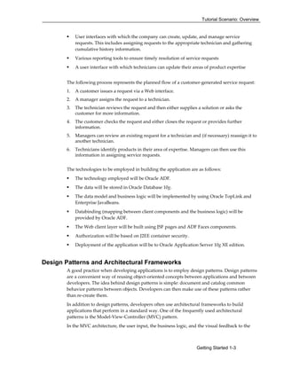 Tutorial Scenario: Overview
Getting Started 1-3
User interfaces with which the company can create, update, and manage service
requests. This includes assigning requests to the appropriate technician and gathering
cumulative history information.
Various reporting tools to ensure timely resolution of service requests
A user interface with which technicians can update their areas of product expertise
The following process represents the planned flow of a customer-generated service request:
1. A customer issues a request via a Web interface.
2. A manager assigns the request to a technician.
3. The technician reviews the request and then either supplies a solution or asks the
customer for more information.
4. The customer checks the request and either closes the request or provides further
information.
5. Managers can review an existing request for a technician and (if necessary) reassign it to
another technician.
6. Technicians identify products in their area of expertise. Managers can then use this
information in assigning service requests.
The technologies to be employed in building the application are as follows:
The technology employed will be Oracle ADF.
The data will be stored in Oracle Database 10g.
The data model and business logic will be implemented by using Oracle TopLink and
Enterprise JavaBeans.
Databinding (mapping between client components and the business logic) will be
provided by Oracle ADF.
The Web client layer will be built using JSF pages and ADF Faces components.
Authorization will be based on J2EE container security.
Deployment of the application will be to Oracle Application Server 10g XE edition.
Design Patterns and Architectural Frameworks
A good practice when developing applications is to employ design patterns. Design patterns
are a convenient way of reusing object-oriented concepts between applications and between
developers. The idea behind design patterns is simple: document and catalog common
behavior patterns between objects. Developers can then make use of these patterns rather
than re-create them.
In addition to design patterns, developers often use architectural frameworks to build
applications that perform in a standard way. One of the frequently used architectural
patterns is the Model-View-Controller (MVC) pattern.
In the MVC architecture, the user input, the business logic, and the visual feedback to the
 