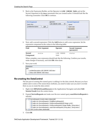 Creating the Search Page
7-6 Oracle Application Development Framework: Tutorial (10.1.3.1.0)
5. Back in the Expression Builder, set the Operator to LIKE IGNORE CASE, and set the
Second Argument to the descr parameter that you created earlier. It should look like the
following screenshot. Click OK to continue.
6. Next, add a second expression. Click the Add button to add a new expression. Set the
expression component to the values in the following table:
Field First Argument Operator Second Argument
(parameter)
Second
Component
status LIKE IGNORE
CASE
status
When complete, your expression should look like the following. Confirm your results,
make changes if necessary, and click OK when done.
7. Save your work
Re-creating the DataControl
The last part of creating this named query is adding it to the data controls. Because you have
added code to some of the session bean methods, you need to make sure you don’t override
them as you re-create the data control.
1. Right-click SRPublicFacadeBean.java in the Applications Navigator and select Edit
Session Facade from the context menu.
2. Expand ServiceRequests and make sure the new named query searchServiceRequests is
selected.
3. Click OK
 