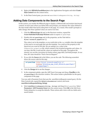 Adding Data Components to the Search Page
Developing a Search Page 7-7
4. Right-click SRPublicFacadeBean.java in the Applications Navigator and select Create
Data Control from the context menu.
5. In the Data Control pane, you now see searchServiceRequests(String, String).
Adding Data Components to the Search Page
In this section, you modify the SRSearch page to display a different title and include data-bound
controls. In most cases where you define titles and prompts, you reference the values defined in
the data model rather than hard-coding them in the page. As a result, if the model’s prompts or
titles change, then these updated values are used at run time.
1. Click the SRSearch.jspx tab and, in the Structure window, expand the
f:view afh.html afh.body h:form nodes to expose af:panelPage.
2. Double-click af:panelPage and, in the properties, set the Title field to
#{res['srsearch.pageTitle']}.
This value is set in the template, so you could refer to the res variable when the template
is first used or on each page that uses the template. You could set this property to the
literal text you want for the title. We are setting it to a value in the
UIResources.properties file, which contains a list of paired properties and values. At
run time, this file is read and the values are replaced on the page. Throughout the
tutorial, you use this convention for button names, page titles, and field prompts. At run
time, the value should be ”Find a Service Request.”
3. If you click the Source tab in the Editor, you see the code. The following screenshot
shows the source code for this step:
4. Click the Design tab to see the changes.
5. In the component palette, open the ADF Faces Core page and drag a PanelBox to the
af:panelPage in the structure window. This action creates a placeholder for the query
component of the page.
You now add a Parameter Form that uses the searchServiceRequests named query. On the
Data Controls tab, expand the SRPublicFacadeLocal control, and locate
searchServiceRequests(String, String).
6. Select searchServiceRequests(String, String) and drag it to af:panelBox. Select
Parameters| ADF Parameter Form from the context menu. Click OK in the Edit Form
Fields dialog box to accept the defaults. These actions add a form with two fields and a
search button.
 