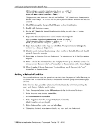 Adding Data Components to the Search Page
7-10 Oracle Application Development Framework: Tutorial (10.1.3.1.0)
${((bindings.searchServiceRequests_descr == null) ||
(bindings.searchServiceRequests_descr == '')) ? '%' :
bindings.searchServiceRequests_descr }
The preceding code tests descr for null and for blank (''). If either is true, the expression
returns a wildard ('%'). If descr is not null, the expression returns the value that the user
entered.
6. Click OK to accept the changes. Click OK again to close the dialog box.
7. Double-click the status property
8. For the NDValue in the Named Data Properties dialog box, click the (…) button
(browse/edit).
9. Replace the default expression for status with the following code:
${((bindings.searchServiceRequests_status == null) ||
(bindings.searchServiceRequests_status == '')) ? '%' :
bindings.searchServiceRequests_status }
10. Right-click anywhere on the page and select Run. When prompted, enter sking as the
username and welcome as the password.
11. Click the search button without entering values in either of the fields. The result should
show all the service requests.
12. Enter open in the status field and click search. The result should be all the Open service
requests.
13. Enter a value in the description field (for example, "%wash%"), and then click search. You
should now see the rows with "wash" somewhere in the description with a status of open.
14. Clear the status field and click search. You should now see all the rows with "wash"
somewhere in the description.
Adding a Refresh Condition
When you first ran the page, the query was executed when the page was loaded. Because you
added the code to substitute wildcards for null values, the initial query returns and displays
all rows.
In the final few steps, you add a refresh condition that keeps the form from executing the
query until the user clicks the search button.
1. Select the page definition for the SRSearch page in the Applications Navigator.
2. In the Structure pane, expand executables.
3. Click searchServiceRequestsIter.
4. In the Properties Inspector, change the RefreshCondition to
${adfFacesContext.postback}.
5. Right-click anywhere on the page and select Run.
6. Notice that the detail table does not display any rows until you click search.
 