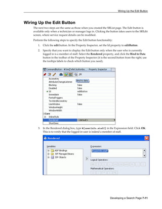 Wiring Up the Edit Button
Developing a Search Page 7-11
Wiring Up the Edit Button
The next two steps are the same as those when you created the SRList page. The Edit button is
available only when a technician or manager logs in. Clicking the button takes users to the SREdit
screen, where service request details can be modified.
Perform the following steps to specify the Edit button functionality:
1. Click the edit button. In the Property Inspector, set the Id property to editButton.
2. Specify that you want to display the Edit button only when the user who is currently
logged in is a member of staff. Select the Rendered property, and click the Bind to Data
button in the toolbar of the Property Inspector (it is the second button from the right; use
the tooltips labels to check which button you need).
3. In the Rendered dialog box, type #{userInfo.staff} in the Expression field. Click OK.
This is to verify that the logged-in user is indeed a member of staff.
 
