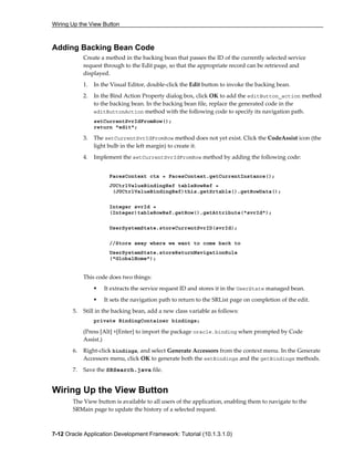 Wiring Up the View Button
7-12 Oracle Application Development Framework: Tutorial (10.1.3.1.0)
Adding Backing Bean Code
Create a method in the backing bean that passes the ID of the currently selected service
request through to the Edit page, so that the appropriate record can be retrieved and
displayed.
1. In the Visual Editor, double-click the Edit button to invoke the backing bean.
2. In the Bind Action Property dialog box, click OK to add the editButton_action method
to the backing bean. In the backing bean file, replace the generated code in the
editButtonAction method with the following code to specify its navigation path.
setCurrentSvrIdFromRow();
return "edit";
3. The setCurrentSvrIdFromRow method does not yet exist. Click the CodeAssist icon (the
light bulb in the left margin) to create it.
4. Implement the setCurrentSvrIdFromRow method by adding the following code:
FacesContext ctx = FacesContext.getCurrentInstance();
JUCtrlValueBindingRef tableRowRef =
(JUCtrlValueBindingRef)this.getSrtable().getRowData();
Integer svrId =
(Integer)tableRowRef.getRow().getAttribute("svrId");
UserSystemState.storeCurrentSvrID(svrId);
//Store away where we want to come back to
UserSystemState.storeReturnNavigationRule
("GlobalHome");
This code does two things:
It extracts the service request ID and stores it in the UserState managed bean.
It sets the navigation path to return to the SRList page on completion of the edit.
5. Still in the backing bean, add a new class variable as follows:
private BindingContainer bindings;
(Press [Alt] +[Enter] to import the package oracle.binding when prompted by Code
Assist.)
6. Right-click bindings, and select Generate Accessors from the context menu. In the Generate
Accessors menu, click OK to generate both the setBindings and the getBindings methods.
7. Save the SRSearch.java file.
Wiring Up the View Button
The View button is available to all users of the application, enabling them to navigate to the
SRMain page to update the history of a selected request.
 
