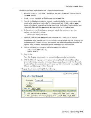 Wiring Up the View Button
Developing a Search Page 7-13
Perform the following steps to specify the View button functionality:
1. Return to SRSearch.jspx in the Visual Editor and select the second Command Button
(the view button).
2. In the Property Inspector, set the Id property to viewButton.
3. As with the Edit button, you need to create a method in the backing bean that specifies
exactly what must happen when the View button is clicked. Double-click the View
button to invoke the backing bean for the page. In the Bind Action Property dialog box,
clibernstck OK to add the viewButton_action method to the backing bean.
4. In the SRList.java file, replace the generated code in the viewButton_action()
method with the following code:
return drillDown_action();
5. As before, click the Code Assist button to create the drillDown_action method.
This method again uses the setCurrentSvrIdFromRow method that you created in the
previous section. It passes the ID of the currently selected service request through to the
SRMain page, so that the appropriate record can be retrieved and displayed.
6. Add the following code below the method to specify this behavior:
setCurrentSvrIdFromRow();
return "view";
7. Save the file.
Now that the page is completed, you can run it and examine the functionality.
8. With the SRSearch page open in the Visual Editor, right-click and select Run. When
prompted, enter bernst as the username and welcome as the password. Test the search
function. (Note: You are unable to use the View and Edit buttons until you complete the
SRMain and SREdit pages in later chapters).
The page should look something like the following.
 