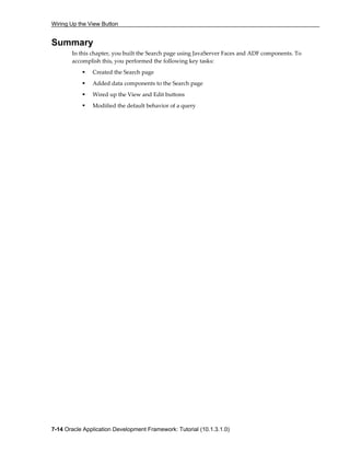 Wiring Up the View Button
7-14 Oracle Application Development Framework: Tutorial (10.1.3.1.0)
Summary
In this chapter, you built the Search page using JavaServer Faces and ADF components. To
accomplish this, you performed the following key tasks:
Created the Search page
Added data components to the Search page
Wired up the View and Edit buttons
Modified the default behavior of a query
 