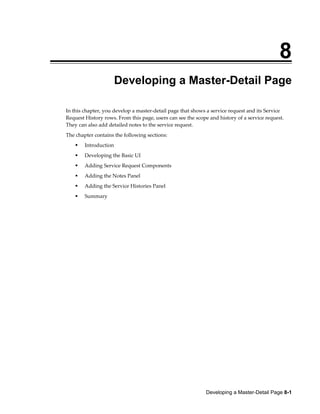 Developing a Master-Detail Page 8-1
8
Developing a Master-Detail Page
In this chapter, you develop a master-detail page that shows a service request and its Service
Request History rows. From this page, users can see the scope and history of a service request.
They can also add detailed notes to the service request.
The chapter contains the following sections:
Introduction
Developing the Basic UI
Adding Service Request Components
Adding the Notes Panel
Adding the Service Histories Panel
Summary
 
