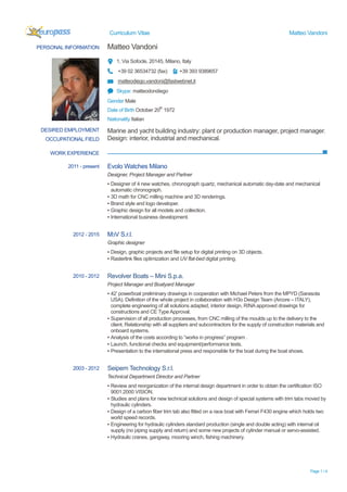Curriculum Vitae Matteo Vandoni
Page 1 / 4
PERSONAL INFORMATION Matteo Vandoni
1, Via Sofocle, 20145, Milano, Italy
+39 02 36534732 (fax) +39 393 9389657
matteodiego.vandoni@fastwebnet.it
Skype: matteodondiego
Gender Male
Date of Birth October 20th
1972
Nationality Italian
WORK EXPERIENCE
DESIRED EMPLOYMENT
OCCUPATIONAL FIELD
Marine and yacht building industry: plant or production manager, project manager.
Design: interior, industrial and mechanical.
2011 - present Evolo Watches Milano
Designer, Project Manager and Partner
▪ Designer of 4 new watches, chronograph quartz, mechanical automatic day-date and mechanical
automatic chronograph.
▪ 3D math for CNC milling machine and 3D renderings.
▪ Brand style and logo developer.
▪ Graphic design for all models and collection.
▪ International business development.
2012 - 2015 M3V S.r.l.
Graphic designer
▪ Design, graphic projects and file setup for digital printing on 3D objects.
▪ Rasterlink files optimization and UV flat-bed digital printing.
2010 - 2012 Revolver Boats – Mini S.p.a.
Project Manager and Boatyard Manager
▪ 42’ powerboat preliminary drawings in cooperation with Michael Peters from the MPYD (Sarasota
USA). Definition of the whole project in collaboration with H3o Design Team (Arcore – ITALY),
complete engineering of all solutions adapted, interior design, RINA approved drawings for
constructions and CE Type Approval.
▪ Supervision of all production processes, from CNC milling of the moulds up to the delivery to the
client. Relationship with all suppliers and subcontractors for the supply of construction materials and
onboard systems.
▪ Analysis of the costs according to “works in progress” program .
▪ Launch, functional checks and equipment/performance tests.
▪ Presentation to the international press and responsible for the boat during the boat shows.
2003 - 2012 Seipem Technology S.r.l.
Technical Department Director and Partner
▪ Review and reorganization of the internal design department in order to obtain the certification ISO
9001:2000 VISION.
▪ Studies and plans for new technical solutions and design of special systems with trim tabs moved by
hydraulic cylinders.
▪ Design of a carbon fiber trim tab also fitted on a race boat with Ferrari F430 engine which holds two
world speed records.
▪ Engineering for hydraulic cylinders standard production (single and double acting) with internal oil
supply (no piping supply and return) and some new projects of cylinder manual or servo-assisted.
▪ Hydraulic cranes, gangway, mooring winch, fishing machinery.
 