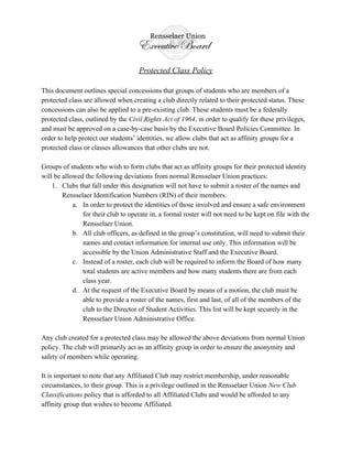 Protected Class Policy
This document outlines special concessions that groups of students who are members of a
protected class are allowed when creating a club directly related to their protected status. These
concessions can also be applied to a pre-existing club. These students must be a federally
protected class, outlined by the ​Civil Rights Act of 1964​ , in order to qualify for these privileges,
and must be approved on a case-by-case basis by the Executive Board Policies Committee. In
order to help protect our students’ identities, we allow clubs that act as affinity groups for a
protected class or classes allowances that other clubs are not.
Groups of students who wish to form clubs that act as affinity groups for their protected identity
will be allowed the following deviations from normal Rensselaer Union practices:
1. Clubs that fall under this designation will not have to submit a roster of the names and
Rensselaer Identification Numbers (RIN) of their members.
a. In order to protect the identities of those involved and ensure a safe environment
for their club to operate in, a formal roster will not need to be kept on file with the
Rensselaer Union.
b. All club officers, as defined in the group’s constitution, will need to submit their
names and contact information for internal use only. This information will be
accessible by the Union Administrative Staff and the Executive Board.
c. Instead of a roster, each club will be required to inform the Board of how many
total students are active members and how many students there are from each
class year.
d. At the request of the Executive Board by means of a motion, the club must be
able to provide a roster of the names, first and last, of all of the members of the
club to the Director of Student Activities. This list will be kept securely in the
Rensselaer Union Administrative Office.
Any club created for a protected class may be allowed the above deviations from normal Union
policy. The club will primarily act as an affinity group in order to ensure the anonymity and
safety of members while operating.
It is important to note that any Affiliated Club may restrict membership, under reasonable
circumstances, to their group. This is a privilege outlined in the Rensselaer Union ​New Club
Classifications policy that is afforded to all Affiliated Clubs and would be afforded to any
affinity group that wishes to become Affiliated.
 