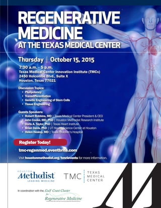 REGENERATIVE
MEDICINE
Thursday | October 15, 2015
7:30 a.m. - 5 p.m.
Texas Medical Center Innovation Institute (TMCx)
2450 Holcombe Blvd., Suite X
Houston, Texas 77021
Discussion Topics:
	 •  Pluripotency
	 •  Transdifferentiation
	 •  Genetic Engineering of Stem Cells
	 •  Tissue Engineering
Guests Speakers:
	 •  Robert Robbins, MD | Texas Medical Center President & CEO
	 •  John Cooke, MD, PhD | Houston Methodist Research Institute
	 •  Doris A. Taylor, PhD | Texas Heart Institute
	 •  Brian Davis, PhD | UT Health Science Center at Houston
	 •  Helen Heslop, MD | Texas Children’s Hospital
Visit houstonmethodist.org/hmrievents for more information.
Register Today!
tmc-regenmed.eventbrite.com
ATTHETEXASMEDICALCENTER
In coordination with the,
 