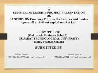 A
SUMMER INTERNSHIP PROJECT PRESENTATION
ON
“A STUDY ON Currency Futures, its features and modus
operandi at Arihant capital market Ltd.
SUBMITTED TO
(Oakbrook Business School)
GUJARAT TECHNOLOGICAL UNIVERSITY
(MBA PROGRAMME)
SUBMITTED BY
Saloni Parghi Bhavin Surani
[ ENROLLMENT NO.: 148320592087] [ENROLLMENT NO.: 148320592052]
 