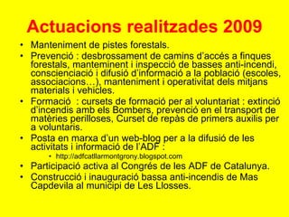 Actuacions realitzades 2009 Manteniment de pistes forestals. Prevenció : desbrossament de camins d’accés a finques forestals, manteminent i inspecció de basses anti-incendi, conscienciació i difusió d’informació a la població (escoles, associacions…), manteniment i operativitat dels mitjans materials i vehicles. Formació  : cursets de formació per al voluntariat : extinció d’incendis amb els Bombers, prevenció en el transport de matèries perilloses, Curset de repàs de primers auxilis per a voluntaris. Posta en marxa d’un web-blog per a la difusió de les activitats i informació de l’ADF : http://adfcatllarmontgrony.blogspot.com Participació activa al Congrés de les ADF de Catalunya. Construcció i inauguració bassa anti-incendis de Mas Capdevila al municipi de Les Llosses. 