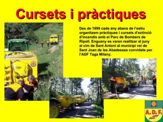 Cursets i pràctiques   Des de 1999 cada any abans de l’estiu organitzem pràctiques i cursets d’extinció d’incendis amb el Parc de Bombers de Ripoll. Enguany es varen realitzar al juny al cim de Sant Antoni al municipi veí de Sant Joan de les Abadesses convidats per l’ADF Taga Milany. 