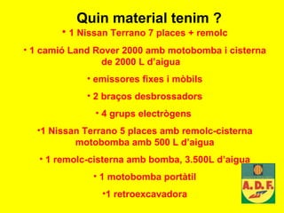 Quin material tenim ? 1 Nissan Terrano 7 places + remolc 1 camió Land Rover 2000 amb motobomba i cisterna de 2000 L d’aigua  emissores fixes i mòbils 2 braços desbrossadors 4 grups electrògens  1 Nissan Terrano 5 places amb remolc-cisterna motobomba amb 500 L d’aigua 1 remolc-cisterna amb bomba, 3.500L d’aigua 1 motobomba portàtil 1 retroexcavadora 