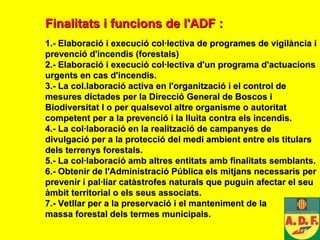 Finalitats i funcions de l'ADF   : 1.- Elaboració i execució col·lectiva de programes de vigilància i prevenció d'incendis (forestals) 2.- Elaboració i execució col·lectiva d'un programa d'actuacions urgents en cas d'incendis. 3.- La col.laboració activa en l'organització i el control de mesures dictades per la Direcció General de Boscos i Biodiversitat l o per qualsevol altre organisme o autoritat competent per a la prevenció i la lluita contra els incendis. 4.- La col·laboració en la realització de campanyes de divulgació per a la protecció del medi ambient entre els titulars dels terrenys forestals. 5.- La col·laboració amb altres entita t s amb finalitats semblants. 6.- Obtenir de l'Administració Pública els mitjans necessaris per prevenir i pal·liar catàstrofes naturals que puguin afectar el seu àmbit territorial o els seus associats. 7.- Vetllar per a la preservació i el manteniment de la  massa forestal del s  terme s municipals . 