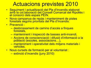 Actuacions previstes 2010 Seguiment i actualització del Pla d’Incendis elaborat amb la col.laboració del Consell Comarcal del Ripollès i el consorci dels espais PEIN. Nova campanya de repàs i manteniment de pistes forestals segons prioritats del Pla d’Incendis. Prevenció :  desbrossament de camins d’accés a finques forestals, manteninent i inspecció de basses anti-incendi, Accions de conscienciació i difusió d’informació a la població (escoles, associacions…),  manteniment i operativitat dels mitjans materials i vehicles. Nous cursets de formació per al voluntariat :  extinció d’incendis (juny 2010) 
