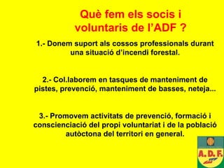 Què fem els socis i voluntaris de l’ADF ? 1.- Donem suport als cossos professionals durant una situació d’incendi forestal. 2.- Col.laborem en tasques de manteniment de pistes, prevenció, manteniment de basses, neteja... 3.- Promovem activitats de prevenció, formació i conscienciació del propi voluntariat i de la població autòctona del territori en general. 