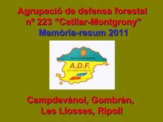 Agrupació de defensa forestalAgrupació de defensa forestal
nº 223 “Catllar-Montgrony”nº 223 “Catllar-Montgrony”
Memòria-resum 2011Memòria-resum 2011
Campdevànol, Gombrèn,Campdevànol, Gombrèn,
Les Llosses, RipollLes Llosses, Ripoll
 