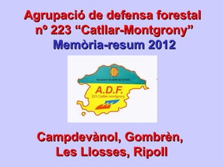 Agrupació de defensa forestalAgrupació de defensa forestal
nº 223 “Catllar-Montgrony”nº 223 “Catllar-Montgrony”
Memòria-resum 2012Memòria-resum 2012
Campdevànol, Gombrèn,Campdevànol, Gombrèn,
Les Llosses, RipollLes Llosses, Ripoll
 