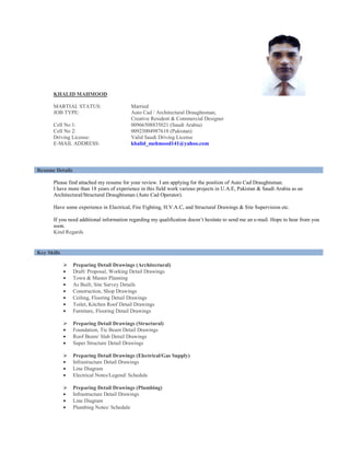 KHALID MAHMOOD
MARTIAL STATUS: Married
JOB TYPE: Auto Cad / Architectural Draughtsman,
Creative Resident & Commercial Designer
Cell No 1: 00966508835021 (Saudi Arabia)
Cell No 2: 00923004987618 (Pakistan)
Driving License: Valid Saudi Driving License
E-MAIL ADDRESS: khalid_mehmood141@yahoo.com
Please find attached my resume for your review. I am applying for the position of Auto Cad Draughtsman.
I have more than 18 years of experience in this field work various projects in U.A.E, Pakistan & Saudi Arabia as an
Architectural/Structural Draughtsman (Auto Cad Operator).
Have some experience in Electrical, Fire Fighting, H.V.A.C, and Structural Drawings & Site Supervision etc.
If you need additional information regarding my qualification doesn’t hesitate to send me an e-mail. Hope to hear from you
soon.
Kind Regards
Preparing Detail Drawings (Architectural)
• Draft/ Proposal, Working Detail Drawings
• Town & Master Planning
• As Built, Site Survey Details
• Construction, Shop Drawings
• Ceiling, Flooring Detail Drawings
• Toilet, Kitchen Roof Detail Drawings
• Furniture, Flooring Detail Drawings
Preparing Detail Drawings (Structural)
• Foundation, Tie Beam Detail Drawings
• Roof Beam/ Slab Detail Drawings
• Super Structure Detail Drawings
Preparing Detail Drawings (Electrical/Gas Supply)
• Infrastructure Detail Drawings
• Line Diagram
• Electrical Notes/Legend/ Schedule
Preparing Detail Drawings (Plumbing)
• Infrastructure Detail Drawings
• Line Diagram
• Plumbing Notes/ Schedule
Resume Details
Key Skills
 