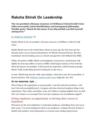 Raksha Shirali On Leadership
The vice president of human resources at USAlliance Federal Credit Union
talks career paths, talent identification, and management philosophy.
Notable quote: “Reach for the moon; if you slip and fall, you find yourself
among stars.”
BY REBECCA WESSLER
Raksha Shirali is the vice president of human resources at USAlliance Federal Credit
Union.
Raksha Shirali came to the United States almost 30 years ago. Her first foray into the
financial sector was as a branch administrator for MetLife Financial Services. She then
transitioned into the banking arena as a branch manager first with CitiBank then HSBC.
Within 18 months at HSBC, Shirali was handpicked to jump from a small branch with
slightly less than $50 million in assets to HSBC’s third-largest location in New York City.
When she became vice president at this branch she supervised a staff of nearly 30 people.
Shirali vividly recalls being downtown during the events of 9-11.
In 2007, Shirali leapt into the credit union industry, where she is now the vice president of
human resources with USAlliance Federal Credit Union ($939.2M, Rye, NY).
On her leadership style …
What I bring to the organization is my personality. I am self-motivated and driven. I tell
how I feel and am straightforward. I recognize and value what each employee brings to the
organization. Their needs come before mine, and I believe in getting feedback from my staff.
How can I improve as a manager? How can I give employees my unconditional support?
Giving employees an opportunity to develop their careers is
important.
What gives me the most satisfaction is motivating employees and helping them move up in
their careers. I’m always looking for talent in our employees, working with each of them to
identify their positives and training them to overcome areas needing improvement.
 
