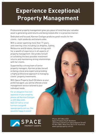 Experience Exceptional
Property Management
Professional property management gives you peace of mind that your valuable
asset is generating solid returns and being looked after in a proactive manner.
Dedicated and focused, Karmen Costigan produces great results for her
clients – both landlords and tenants alike.
With a career spanning more than 17 years,
and covering cities including Los Angeles, Sydney,
Melbourne and Brisbane, Karmen brings with
her a wealth of experience in all aspects of
property management. She prides herself
on achieving the best possible investment
returns and maintaining strong relationships
with her clients.
Supported by a strong team of senior
property managers, Karmen prides herself
on being a local area expert and providing
a highly professional approach to managing
clients’ property investments.
With Space Property South Brisbane as your
preferred agent, you will be offered a total
management service tailored to your
individual needs.
For an obligation free rent
appraisal on your property,
please call Karmen Costigan
on (07) 3846 4333,
0422 231 623 or email
karmen.costigan@
spaceproperty.com.au. She
would be happy to assist!
Phone: (07) 3846 4333
Space Property South Brisbane
130 Vulture Street (cnr Edmondstone Street)
PO Box 5800, West End, QLD 4101 Australia
www.spaceproperty.com.au
 