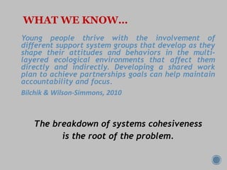 WHAT WE KNOW…
Young people thrive with the involvement of
different support system groups that develop as they
shape their attitudes and behaviors in the multi-
layered ecological environments that affect them
directly and indirectly. Developing a shared work
plan to achieve partnerships goals can help maintain
accountability and focus.
Bilchik & Wilson-Simmons, 2010
The breakdown of systems cohesiveness
is the root of the problem.
 