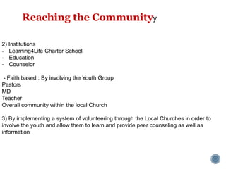 2) Institutions
- Learning4Life Charter School
- Education
- Counselor
- Faith based : By involving the Youth Group
Pastors
MD
Teacher
Overall community within the local Church
3) By implementing a system of volunteering through the Local Churches in order to
involve the youth and allow them to learn and provide peer counseling as well as
information
Reaching the Communityy
 