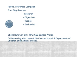 Public Awareness Campaign
Four Step Process:
-Research
- Objectives
- Tactics
- Evaluation
Client Runaway Girl, FPC: CEO Carissa Phelps
Collaborating with Learn4Life Charter School & Department of
Children and Family Services.
 