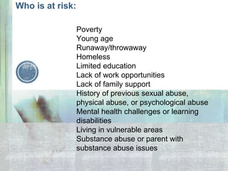 Poverty
Young age
Runaway/throwaway
Homeless
Limited education
Lack of work opportunities
Lack of family support
History of previous sexual abuse,
physical abuse, or psychological abuse
Mental health challenges or learning
disabilities
Living in vulnerable areas
Substance abuse or parent with
substance abuse issues
Who is at risk:
 